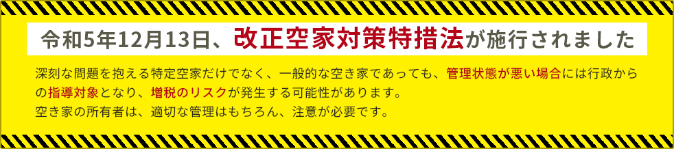 令和5年12月13日、改正空家対策特措法が施行されました 深刻な問題を抱える特定空家だけでなく、一般的な空き家であっても、管理状態が悪い場合には行政からの指導対象となり、増税のリスクが発生する可能性があります。空き家の所有者は、適切な管理はもちろん、注意が必要です。